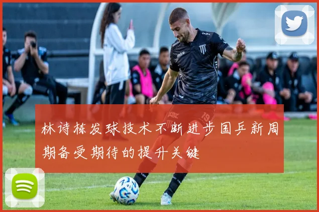 林诗栋发球技术不断进步国乒新周期备受期待的提升关键