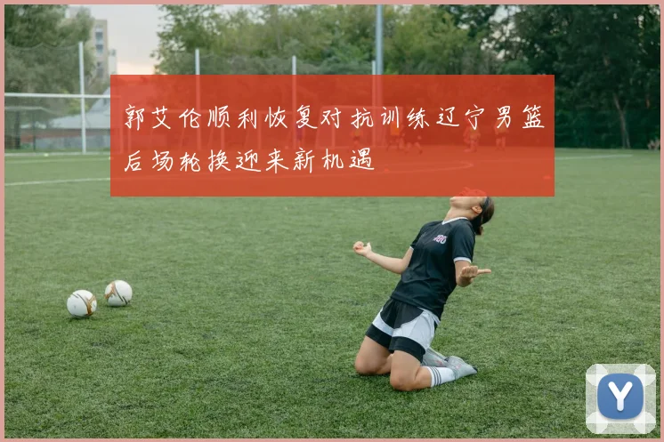 郭艾伦顺利恢复对抗训练辽宁男篮后场轮换迎来新机遇