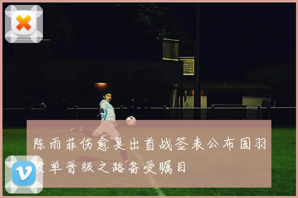 陈雨菲伤愈复出首战签表公布国羽女单晋级之路备受瞩目