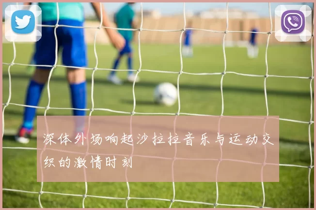 深体外场响起沙拉拉音乐与运动交织的激情时刻