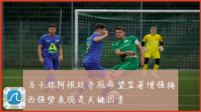 马卡称阿根廷夺冠希望显著增强梅西强势表现是关键因素