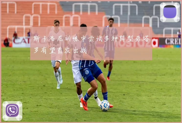 斯卡洛尼训练中尝试多种阵型劳塔罗有望首发出战