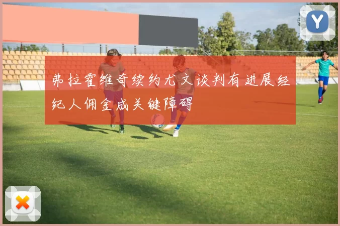 弗拉霍维奇续约尤文谈判有进展经纪人佣金成关键障碍