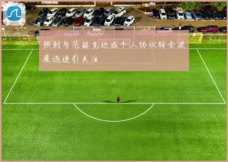 热刺与范赫克达成个人协议转会进展迅速引关注