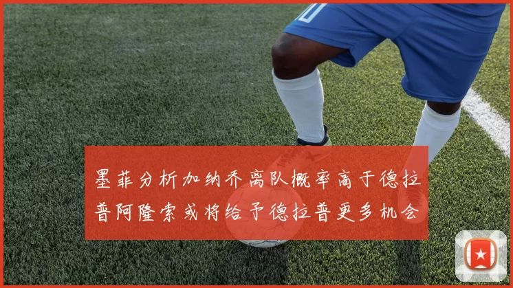 墨菲分析加纳乔离队概率高于德拉普阿隆索或将给予德拉普更多机会