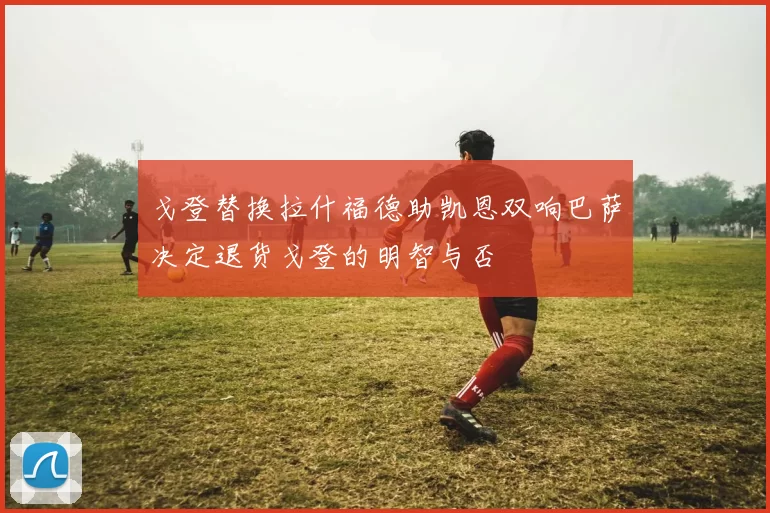 戈登替换拉什福德助凯恩双响巴萨决定退货戈登的明智与否