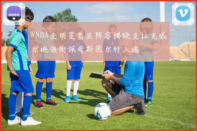 WNBA全明星首发阵容揭晓克拉克威尔逊领衔佩奇斯图尔特入选