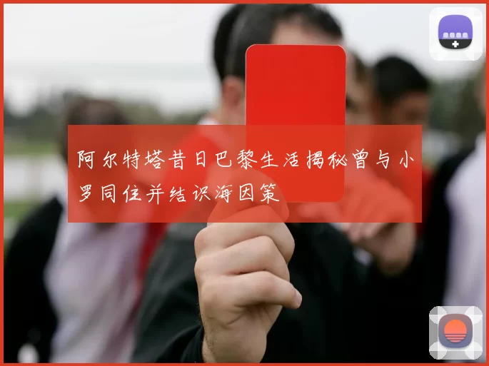 阿尔特塔昔日巴黎生活揭秘曾与小罗同住并结识海因策