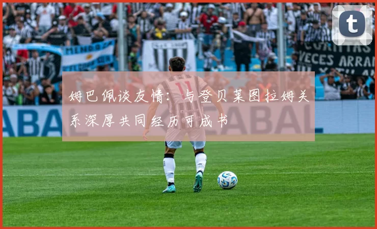 姆巴佩谈友情：与登贝莱图拉姆关系深厚共同经历可成书