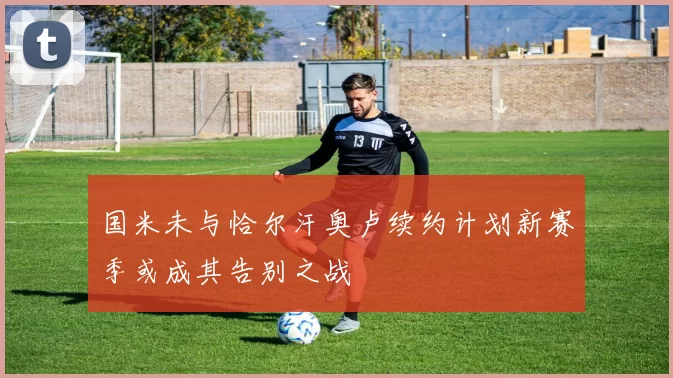 国米未与恰尔汗奥卢续约计划新赛季或成其告别之战