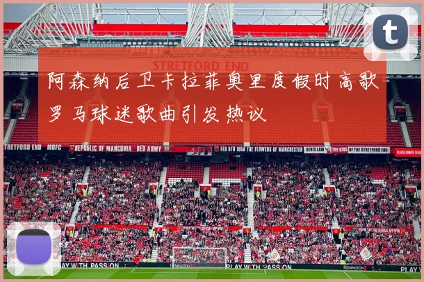 阿森纳后卫卡拉菲奥里度假时高歌罗马球迷歌曲引发热议