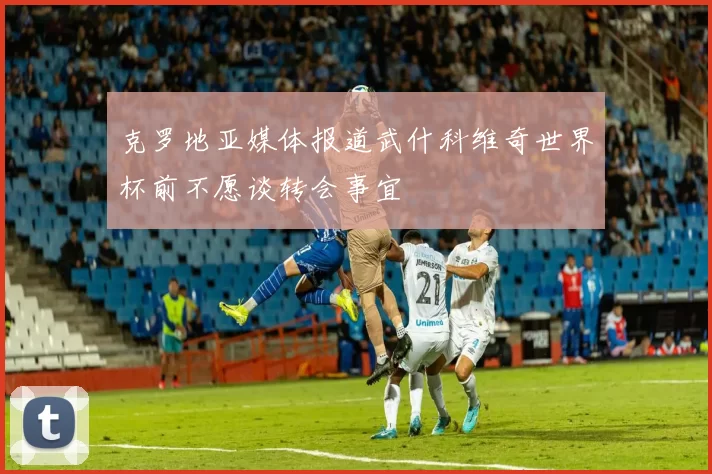 克罗地亚媒体报道武什科维奇世界杯前不愿谈转会事宜