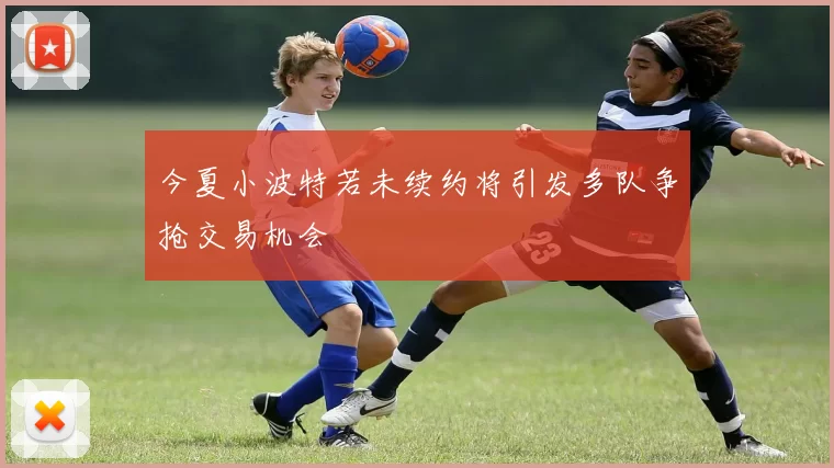 今夏小波特若未续约将引发多队争抢交易机会