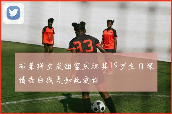 布莱斯女友甜蜜庆祝其19岁生日深情告白我是如此爱你
