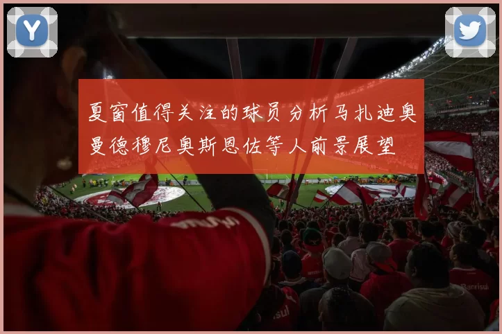 夏窗值得关注的球员分析马扎迪奥曼德穆尼奥斯恩佐等人前景展望