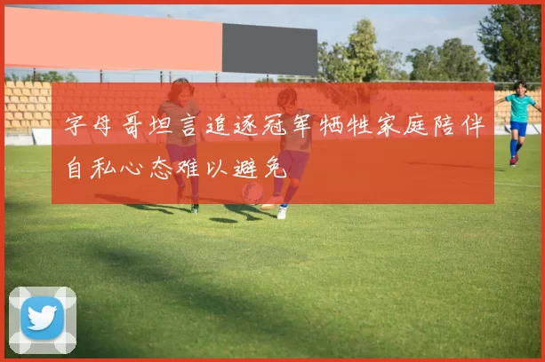 字母哥坦言追逐冠军牺牲家庭陪伴自私心态难以避免