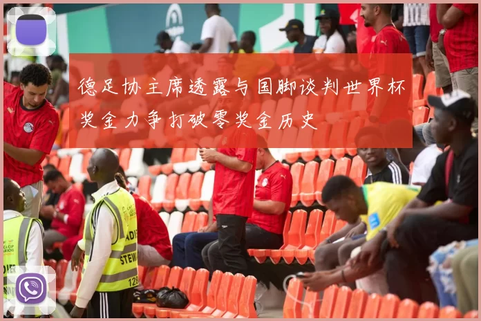 德足协主席透露与国脚谈判世界杯奖金力争打破零奖金历史