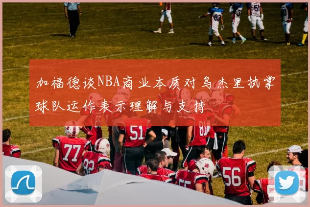 加福德谈NBA商业本质对乌杰里执掌球队运作表示理解与支持