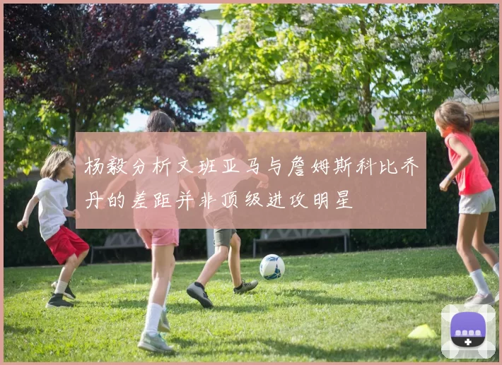 杨毅分析文班亚马与詹姆斯科比乔丹的差距并非顶级进攻明星