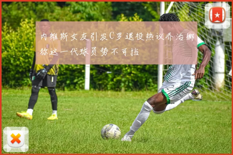 内维斯女友引发C罗退役热议乔治娜称这一代球员势不可挡