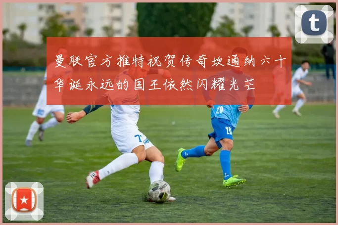曼联官方推特祝贺传奇坎通纳六十华诞永远的国王依然闪耀光芒