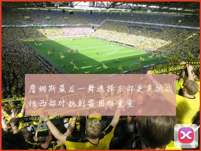 詹姆斯最后一舞选择东部更具挑战性西部对抗刺雷困难重重