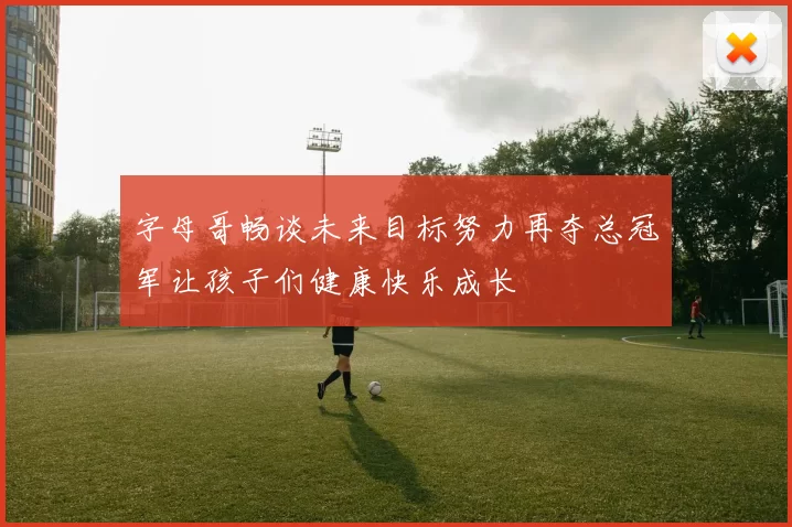 字母哥畅谈未来目标努力再夺总冠军让孩子们健康快乐成长