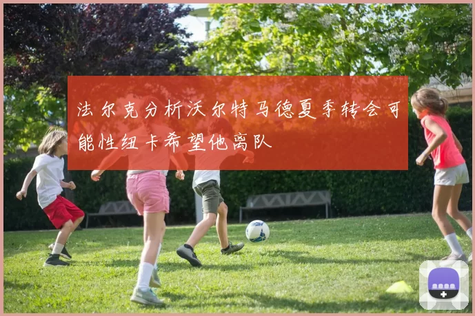 法尔克分析沃尔特马德夏季转会可能性纽卡希望他离队