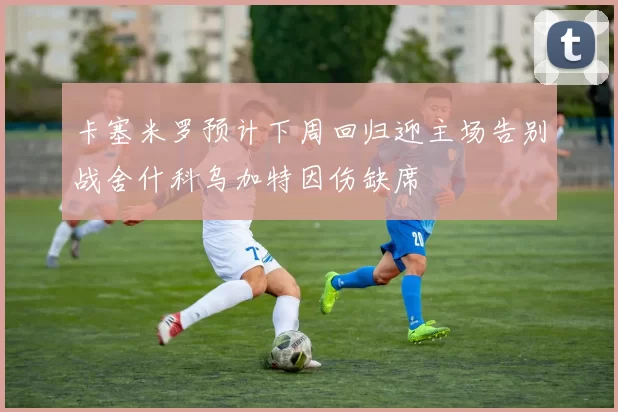 卡塞米罗预计下周回归迎主场告别战舍什科乌加特因伤缺席