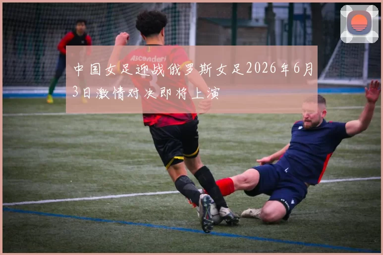 中国女足迎战俄罗斯女足2026年6月3日激情对决即将上演